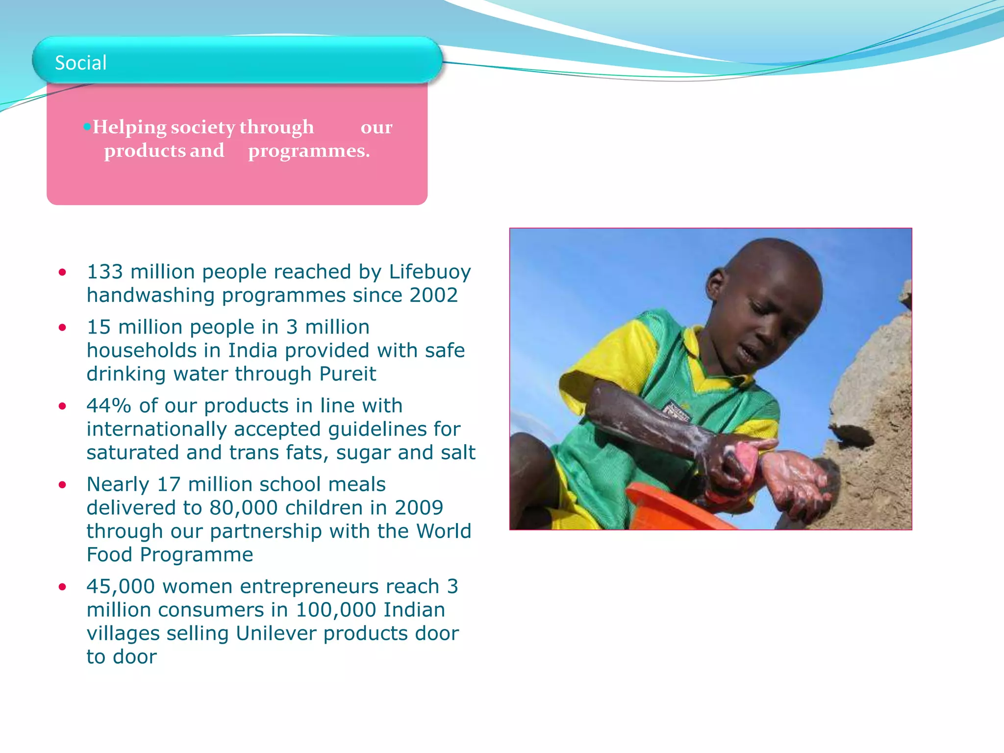Helping society through our
products and programmes.
• 133 million people reached by Lifebuoy
handwashing programmes since 2002
• 15 million people in 3 million
households in India provided with safe
drinking water through Pureit
• 44% of our products in line with
internationally accepted guidelines for
saturated and trans fats, sugar and salt
• Nearly 17 million school meals
delivered to 80,000 children in 2009
through our partnership with the World
Food Programme
• 45,000 women entrepreneurs reach 3
million consumers in 100,000 Indian
villages selling Unilever products door
to door
Social
 