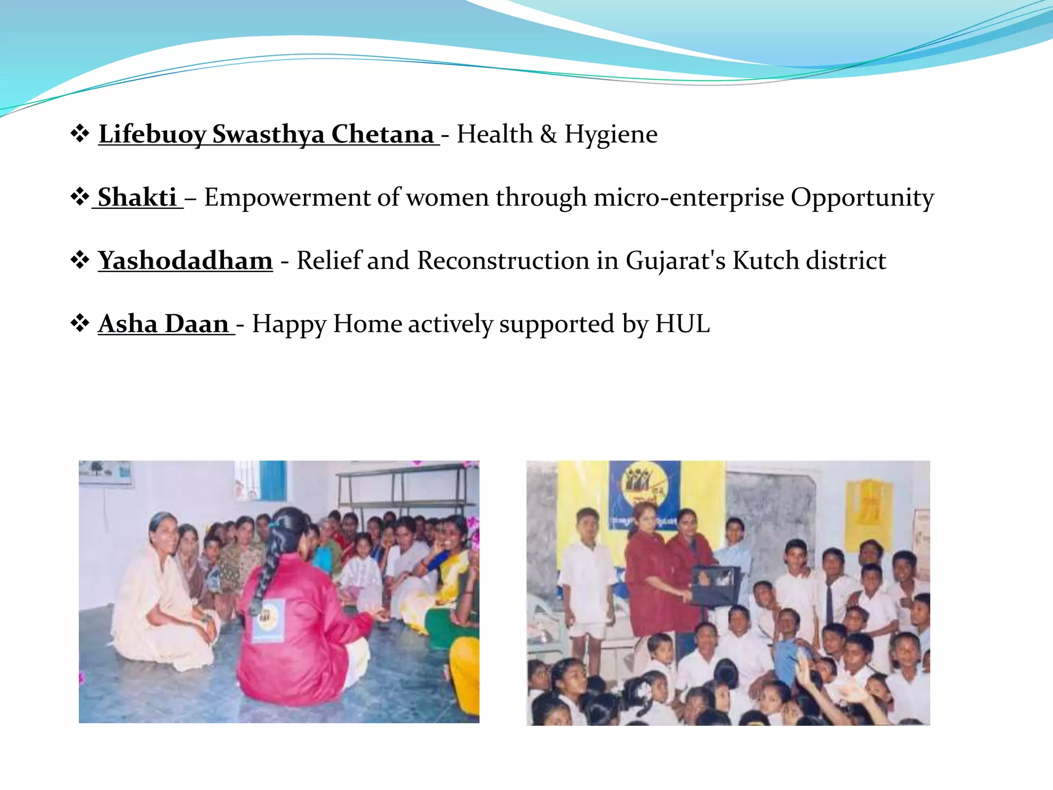  Lifebuoy Swasthya Chetana - Health & Hygiene
 Shakti – Empowerment of women through micro-enterprise Opportunity
 Yashodadham - Relief and Reconstruction in Gujarat's Kutch district
 Asha Daan - Happy Home actively supported by HUL
 