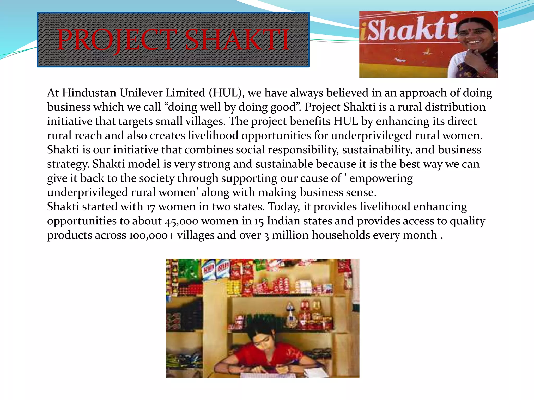 At Hindustan Unilever Limited (HUL), we have always believed in an approach of doing
business which we call “doing well by doing good”. Project Shakti is a rural distribution
initiative that targets small villages. The project benefits HUL by enhancing its direct
rural reach and also creates livelihood opportunities for underprivileged rural women.
Shakti is our initiative that combines social responsibility, sustainability, and business
strategy. Shakti model is very strong and sustainable because it is the best way we can
give it back to the society through supporting our cause of ' empowering
underprivileged rural women' along with making business sense.
Shakti started with 17 women in two states. Today, it provides livelihood enhancing
opportunities to about 45,000 women in 15 Indian states and provides access to quality
products across 100,000+ villages and over 3 million households every month .
PROJECT SHAKTI
 
