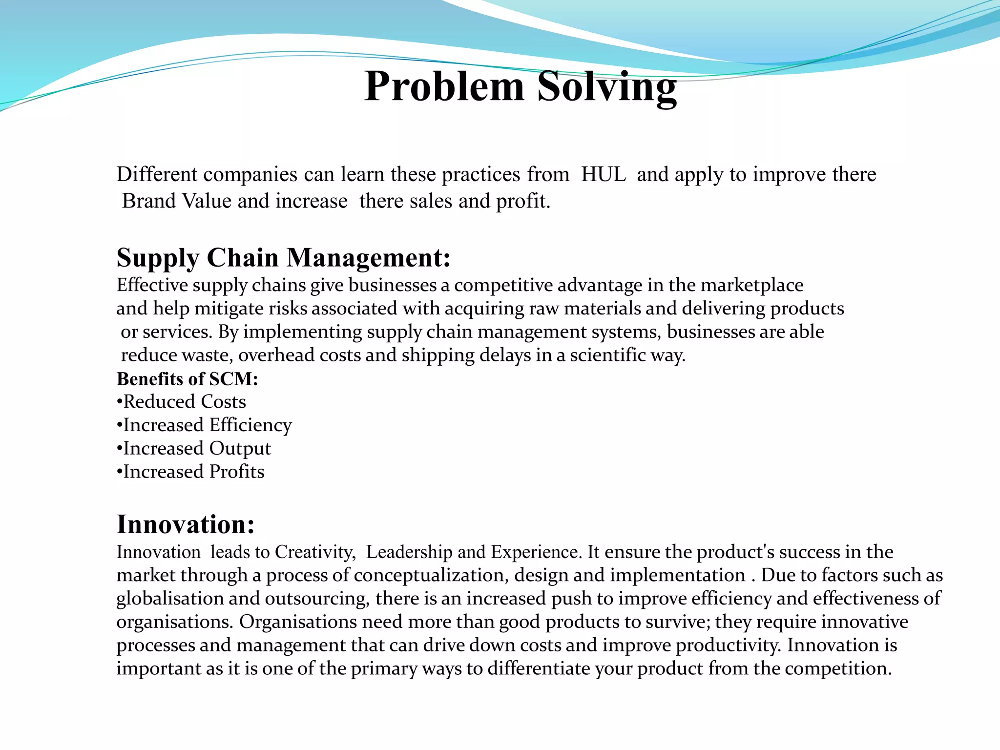 Problem Solving
Different companies can learn these practices from HUL and apply to improve there
Brand Value and increase there sales and profit.
Supply Chain Management:
Effective supply chains give businesses a competitive advantage in the marketplace
and help mitigate risks associated with acquiring raw materials and delivering products
or services. By implementing supply chain management systems, businesses are able
reduce waste, overhead costs and shipping delays in a scientific way.
Benefits of SCM:
•Reduced Costs
•Increased Efficiency
•Increased Output
•Increased Profits
Innovation:
Innovation leads to Creativity, Leadership and Experience. It ensure the product's success in the
market through a process of conceptualization, design and implementation . Due to factors such as
globalisation and outsourcing, there is an increased push to improve efficiency and effectiveness of
organisations. Organisations need more than good products to survive; they require innovative
processes and management that can drive down costs and improve productivity. Innovation is
important as it is one of the primary ways to differentiate your product from the competition.
 