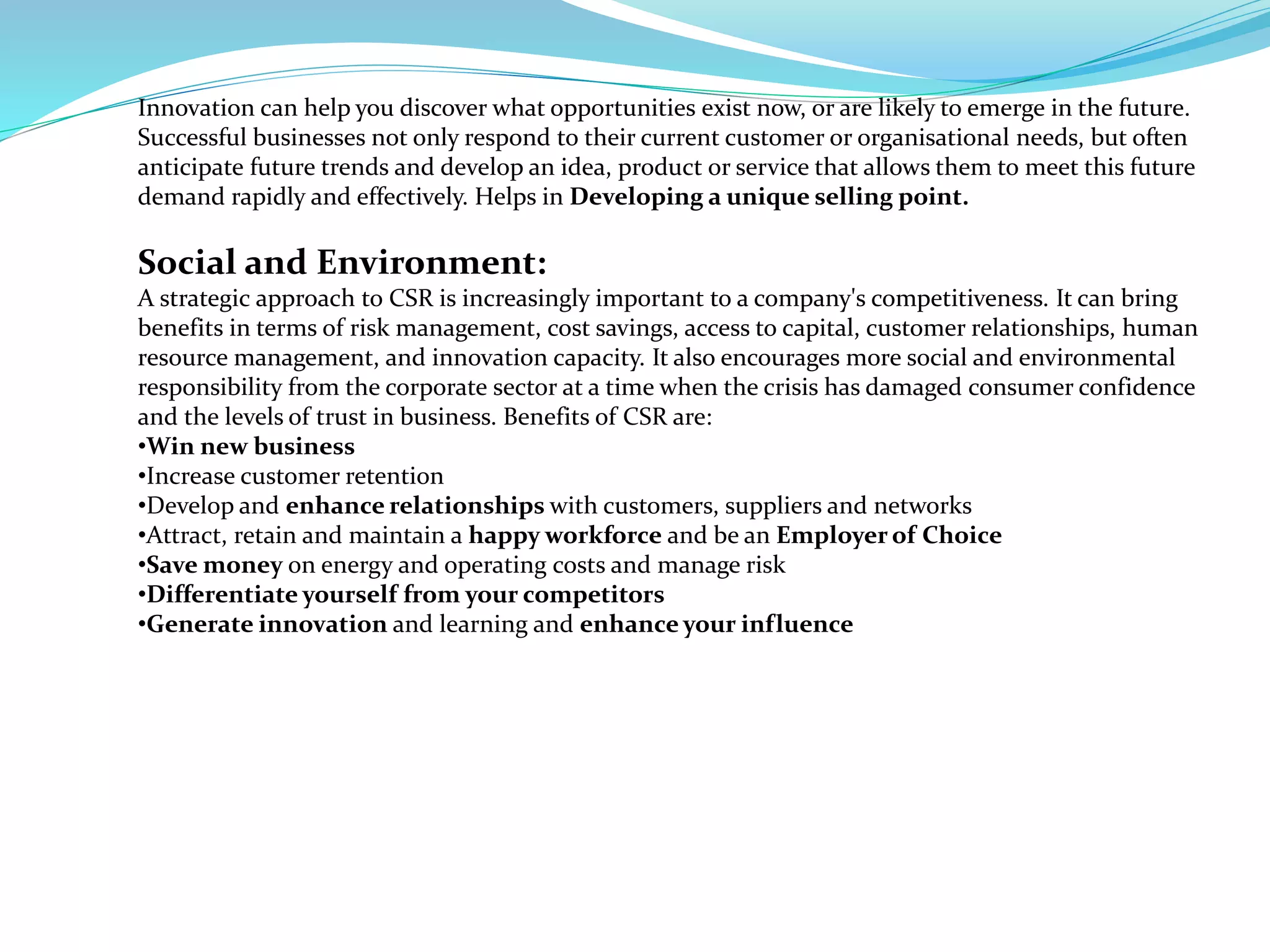 Innovation can help you discover what opportunities exist now, or are likely to emerge in the future.
Successful businesses not only respond to their current customer or organisational needs, but often
anticipate future trends and develop an idea, product or service that allows them to meet this future
demand rapidly and effectively. Helps in Developing a unique selling point.
Social and Environment:
A strategic approach to CSR is increasingly important to a company's competitiveness. It can bring
benefits in terms of risk management, cost savings, access to capital, customer relationships, human
resource management, and innovation capacity. It also encourages more social and environmental
responsibility from the corporate sector at a time when the crisis has damaged consumer confidence
and the levels of trust in business. Benefits of CSR are:
•Win new business
•Increase customer retention
•Develop and enhance relationships with customers, suppliers and networks
•Attract, retain and maintain a happy workforce and be an Employer of Choice
•Save money on energy and operating costs and manage risk
•Differentiate yourself from your competitors
•Generate innovation and learning and enhance your influence
 