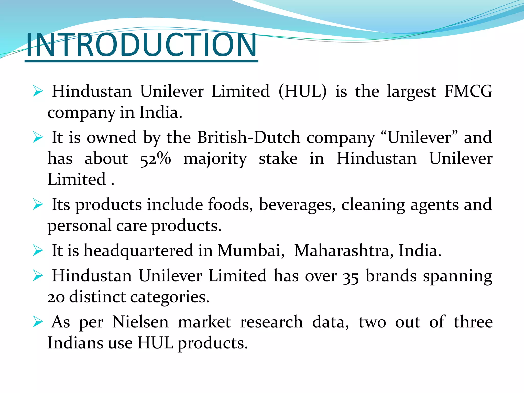 INTRODUCTION
 Hindustan Unilever Limited (HUL) is the largest FMCG
company in India.
 It is owned by the British-Dutch company “Unilever” and
has about 52% majority stake in Hindustan Unilever
Limited .
 Its products include foods, beverages, cleaning agents and
personal care products.
 It is headquartered in Mumbai, Maharashtra, India.
 Hindustan Unilever Limited has over 35 brands spanning
20 distinct categories.
 As per Nielsen market research data, two out of three
Indians use HUL products.
 