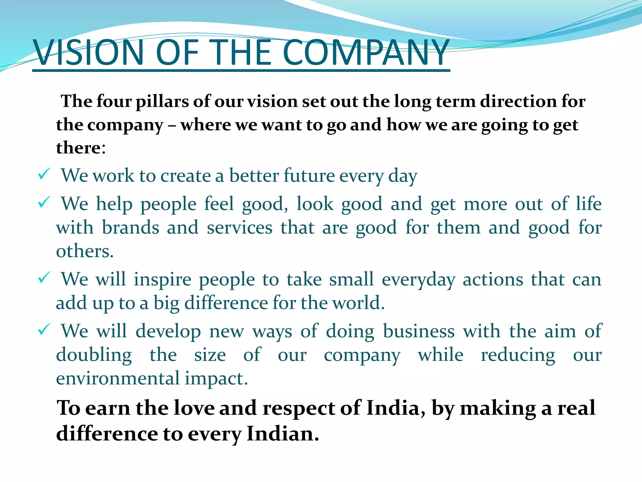 VISION OF THE COMPANY
The four pillars of our vision set out the long term direction for
the company – where we want to go and how we are going to get
there:
 We work to create a better future every day
 We help people feel good, look good and get more out of life
with brands and services that are good for them and good for
others.
 We will inspire people to take small everyday actions that can
add up to a big difference for the world.
 We will develop new ways of doing business with the aim of
doubling the size of our company while reducing our
environmental impact.
To earn the love and respect of India, by making a real
difference to every Indian.
 