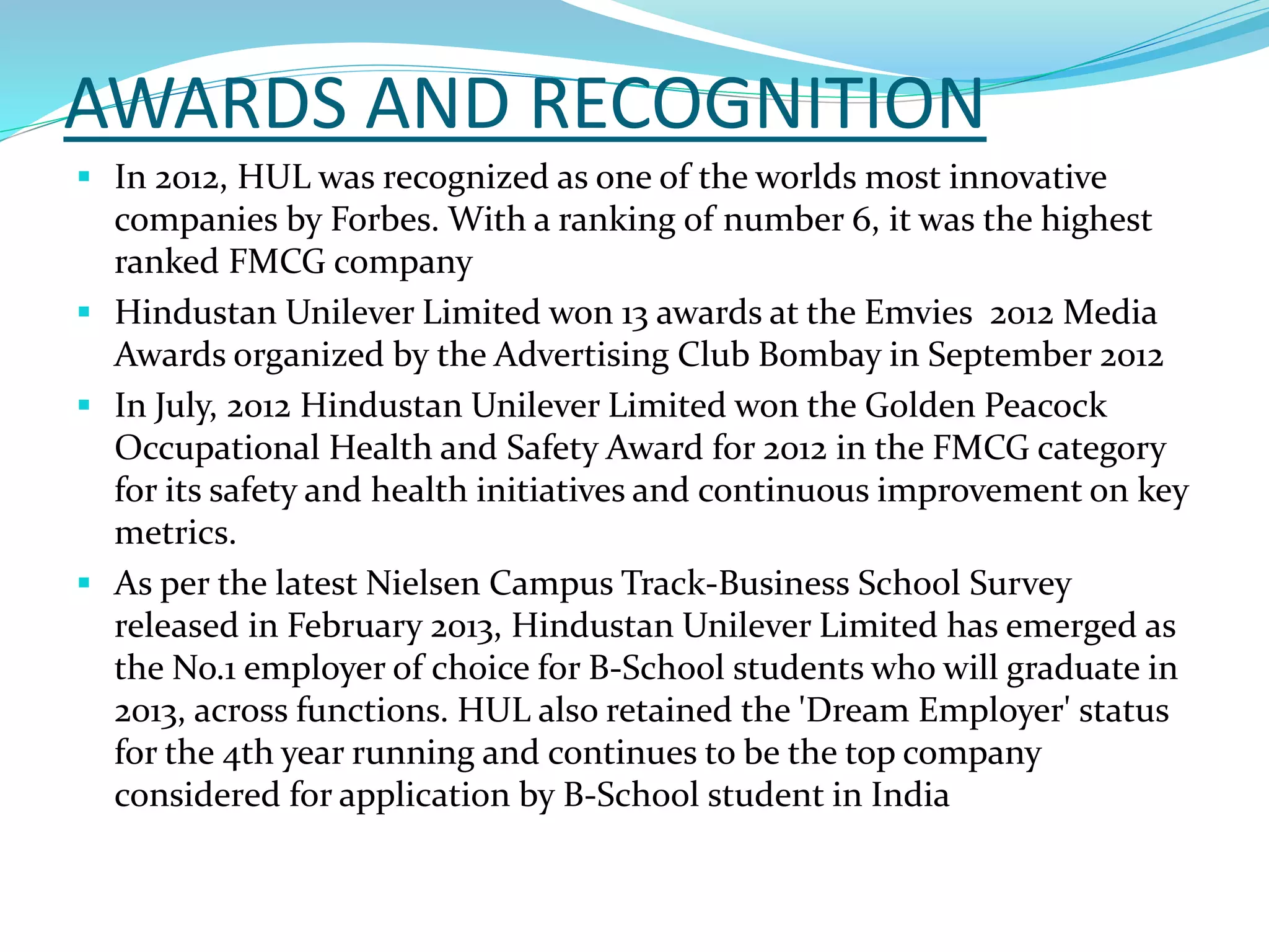 AWARDS AND RECOGNITION
 In 2012, HUL was recognized as one of the worlds most innovative
companies by Forbes. With a ranking of number 6, it was the highest
ranked FMCG company
 Hindustan Unilever Limited won 13 awards at the Emvies 2012 Media
Awards organized by the Advertising Club Bombay in September 2012
 In July, 2012 Hindustan Unilever Limited won the Golden Peacock
Occupational Health and Safety Award for 2012 in the FMCG category
for its safety and health initiatives and continuous improvement on key
metrics.
 As per the latest Nielsen Campus Track-Business School Survey
released in February 2013, Hindustan Unilever Limited has emerged as
the No.1 employer of choice for B-School students who will graduate in
2013, across functions. HUL also retained the 'Dream Employer' status
for the 4th year running and continues to be the top company
considered for application by B-School student in India
 