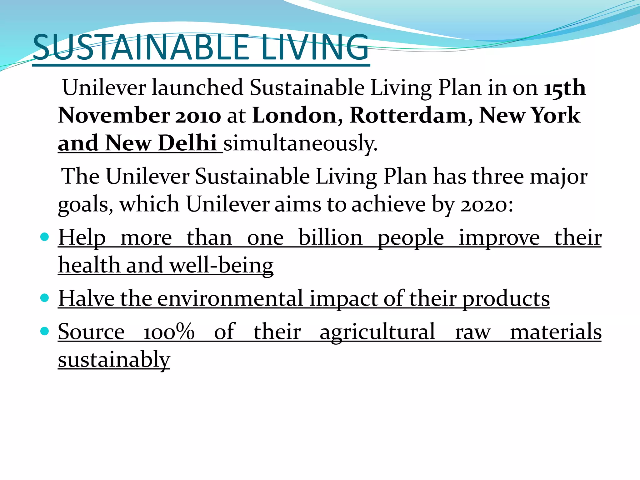 SUSTAINABLE LIVING
Unilever launched Sustainable Living Plan in on 15th
November 2010 at London, Rotterdam, New York
and New Delhi simultaneously.
The Unilever Sustainable Living Plan has three major
goals, which Unilever aims to achieve by 2020:
 Help more than one billion people improve their
health and well-being
 Halve the environmental impact of their products
 Source 100% of their agricultural raw materials
sustainably
 