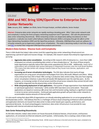 ESG Brief

    IBM and NEC Bring SDN/OpenFlow to Enterprise Data
    Center Networks
    Date: January, 2012 Author: Jon Oltsik, Senior Principal Analyst, and Bob Laliberte, Senior Analyst

    Abstract: Enterprise data center networks are rapidly reaching a breaking point. Why? Data center network scale
    and complexity is testing the limits of legacy networking equipment and IT operations. ESG calls this phenomenon
    data center networking discontinuity. While networking vendors are desperately adding new features to their
    equipment, a radically new model called Software-Defined Networks (SDN) is emerging through the efforts of the
    Open Networking Foundation (ONF) and the OpenFlow protocols. Ultimately, SDN/OpenFlow could use software to
    virtualize networks just as hypervisors enable server virtualization. This vision is becoming reality in real-time as IBM
    and NEC co-market their integrated SDN/OpenFlow products and services.
Modern Data Centers: Massive Scale and Complexity
There is little doubt that today’s data centers (and the supporting data center networking infrastructure) are
experiencing a period of rapid and massive change. For example, ESG research reveals that enterprise organizations are
pursuing:
             Aggressive data center consolidation. According to ESG research, 63% of enterprise (i.e., more than 1,000
              employees) are actively consolidating data centers or have already done so.1 By virtue of these projects,
              large organizations typically reduce their data center population by 25% to 50%. Additionally, nearly half of
              organizations will consolidate data centers belonging to independent business units into multi-tenant facilities.
              This means that data centers will undergo massive scale as they house more devices, applications, and
              network traffic.
             Increasing use of server virtualization technologies. The ESG data indicates that nearly all large
              organizations are using server virtualization technologies from Citrix, Microsoft, VMware and others. While
              many enterprises have 250 or fewer VMs running in production data centers today, they also have ongoing
              server virtualization initiatives in place that will double VM deployment over the next few years. As this
              happens, an increasing number of virtual servers (and the virtual access networks they connect to) will need
              to be tightly integrated into the physical data center infrastructure.
             Wide and growing deployment of web applications. One quarter of large organizations have deployed SOA
              or web-based applications “extensively,” while another 60% have done so to some extent. These web
              applications are based on numerous x86 server tiers and horizontal scaling, leading to a significant increase
              in server-to-server communication. Continued web application growth will push data center networks to
              accommodate massive amounts of internal traffic.
It is also worth noting that about 40% of organizations are already extending applications to run across geographically-
distributed data centers. ESG believes that this is a harbinger of future cloud computing architecture where workloads
and application elements are moved from data center to data center based upon capacity, performance, and
operational demands. As cloud computing gains momentum, data center infrastructure must provide for easy
integration with internal and external cloud services.

Data Center Networking Discontinuity
As ESG data indicates, today’s data centers can house thousands of physical devices, virtual servers, and business
applications, all connected via Ethernet networks and IP packets. Unfortunately, this is creating a state of data center
1
 Source: ESG Research Report, Data Center Networking Trends. All ESG research references in this brief come from this report, scheduled to be
published January 2012.


                                        © 2012 Enterprise Strategy Group, Inc. All Rights Reserved.
 