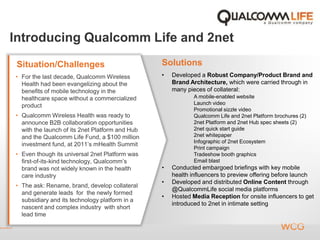 Introducing Qualcomm Life and 2net
SolutionsSituation/Challenges
• For the last decade, Qualcomm Wireless
Health had been evangelizing about the
benefits of mobile technology in the
healthcare space without a commercialized
product
• Qualcomm Wireless Health was ready to
announce B2B collaboration opportunities
with the launch of its 2net Platform and Hub
and the Qualcomm Life Fund, a $100 million
investment fund, at 2011’s mHealth Summit
• Even though its universal 2net Platform was
first-of-its-kind technology, Qualcomm’s
brand was not widely known in the health
care industry
• The ask: Rename, brand, develop collateral
and generate leads for the newly formed
subsidiary and its technology platform in a
nascent and complex industry with short
lead time
• Developed a Robust Company/Product Brand and
Brand Architecture, which were carried through in
many pieces of collateral:
A mobile-enabled website
Launch video
Promotional sizzle video
Qualcomm Life and 2net Platform brochures (2)
2net Platform and 2net Hub spec sheets (2)
2net quick start guide
2net whitepaper
Infographic of 2net Ecosystem
Print campaign
Tradeshow booth graphics
Email blast
• Conducted embargoed briefings with key mobile
health influencers to preview offering before launch
• Developed and distributed Online Content through
@QualcommLife social media platforms
• Hosted Media Reception for onsite influencers to get
introduced to 2net in intimate setting
 