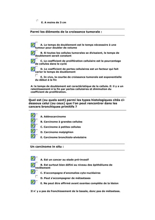 E. A moins de 3 cm 
Parmi les éléments de la croissance tumorale : 
A. Le temps de doublement est le temps nécessaire à une 
tumeur pour doubler de volume 
B. Si toutes les cellules tumorales se divisaient, le temps de 
doublement serait constant 
C. Le coefficient de prolifération cellulaire est le pourcentage 
de cellules dans le cycle 
D. Le coefficient de pertes cellulaires est un facteur qui fait 
varier le temps de doublement 
E. In vivo, la courbe de croissance tumorale est exponentielle 
du début à la fin 
A: le temps de doublement est caractéristique de la cellule. E: il y a un 
ralentissement à la fin par pertes cellulaires et diminution du 
coefficient de prolifération. 
Quel est (ou quels sont) parmi les types histologiques cités ci-dessous 
celui (ou ceux) que l'on peut rencontrer dans les 
cancers bronchiques primitifs ? 
A. Adénocarcinome 
B. Carcinome à grandes cellules 
C. Carcinome à petites cellules 
D. Carcinome malpighien 
E. Carcinome bronchiolo-alvéolaire 
Un carcinome in situ : 
A. Est un cancer au stade pré-invasif 
B. Est surtout bien défini au niveau des épithéliums de 
revêtement 
C. S'accompagne d'anomalies cyto-nucléaires 
D. Peut s'accompagner de métastases 
E. Ne peut être affirmé avant exerèse complète de la lésion 
Il n' y a pas de franchissement de la basale, donc pas de métastase. 
 