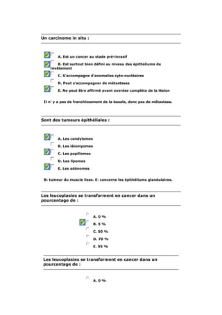 Un carcinome in situ : 
A. Est un cancer au stade pré-invasif 
B. Est surtout bien défini au niveau des épithéliums de 
revêtement 
C. S'accompagne d'anomalies cyto-nucléaires 
D. Peut s'accompagner de métastases 
E. Ne peut être affirmé avant exerèse complète de la lésion 
Il n' y a pas de franchissement de la basale, donc pas de métastase. 
Sont des tumeurs épithéliales : 
A. Les condylomes 
B. Les léiomyomes 
C. Les papillomes 
D. Les lipomes 
E. Les adénomes 
B: tumeur du muscle lisse. E: concerne les épithéliums glandulaires. 
Les leucoplasies se transforment en cancer dans un 
pourcentage de : 
A. 0 % 
B. 5 % 
C. 50 % 
D. 70 % 
E. 95 % 
Les leucoplasies se transforment en cancer dans un 
pourcentage de : 
A. 0 % 
 