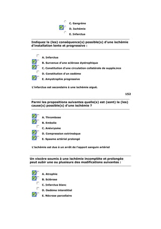 C. Gangrène 
D. Ischémie 
E. Infarctus 
Indiquez la (les) conséquence(s) possible(s) d'une ischémie 
d'installation lente et progressive : 
A. Infarctus 
B. Survenue d'une sclérose dystrophique 
C. Constitution d'une circulation collatérale de supple لnce 
D. Constitution d'un oedème 
E. Amyotrophie progressive 
L'infarctus est secondaire à une ischémie aiguë. 
152 
Parmi les propositions suivantes quelle(s) est (sont) la (les) 
cause(s) possible(s) d'une ischémie ? 
A. Thrombose 
B. Embolie 
C. Anévrysme 
D. Compression extrinsèque 
E. Spasme artériel prolongé 
L'ischémie est due à un arrêt de l'apport sanguin artériel 
Un viscère soumis à une ischémie incomplète et prolongée 
peut subir une ou plusieurs des modifications suivantes : 
A. Atrophie 
B. Sclérose 
C. Infarctus blanc 
D. Oedème interstitiel 
E. Nécrose parcellaire 
 