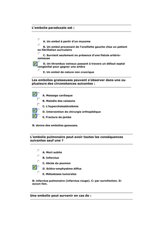 L'embolie paradoxale est : 
A. Un embol à partir d'un myxome 
B. Un embol provenant de l'oreillette gauche chez un patient 
en fibrillation auriculaire 
C. Survient seulement en présence d'une fistule artério-veineuse 
D. Un thrombus veineux passant à travers un défaut septal 
congénital pour gagner une artère 
E. Un embol de nature non cruorique 
Les embolies graisseuses peuvent s'observer dans une ou 
plusieurs des circonstances suivantes : 
A. Massage cardiaque 
B. Maladie des caissons 
C. L'hypercholestérolémie 
D. Intervention de chirurgie orthopédique 
E. Fracture de jambe 
B: donne des embolies gazeuses. 
L'embolie pulmonaire peut avoir toutes les conséquences 
suivantes sauf une ? 
A. Mort subite 
B. Infarctus 
C. Abcès du poumon 
D. Scléro-emphysème diffus 
E. Métastases tumorales 
B: infarctus pulmonaire (infarctus rouge). C: par surinfection. D: 
aucun lien. 
Une embolie peut survenir en cas de : 
 