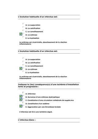 L'évolution habituelle d'un infarctus est: 
A. La suppuration 
B. La calcification 
C. Le ramollissement 
D. La sclérose 
E. La kystisation 
La sclérose est cicatricielle, aboutissement de la réaction 
inflammatoire 
L'évolution habituelle d'un infarctus est: 
A. La suppuration 
B. La calcification 
C. Le ramollissement 
D. La sclérose 
E. La kystisation 
La sclérose est cicatricielle, aboutissement de la réaction 
inflammatoire 
Indiquez la (les) conséquence(s) d'une ischémie d'installation 
lente et progressive : 
A. Infarctus 
B. Survenue d'une sclérose dystrophique 
C. Constitution d'une circulation collatérale de supple لnce 
D. Constitution d'un oedème 
E. Aggravation par une thrombose brutale 
L'infarctus est lié à une ischémie aiguë. 
L'infarctus blanc : 
 