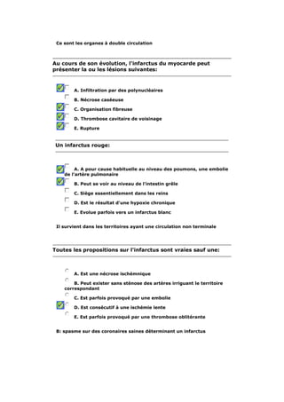 Ce sont les organes à double circulation 
Au cours de son évolution, l'infarctus du myocarde peut 
présenter la ou les lésions suivantes: 
A. Infiltration par des polynucléaires 
B. Nécrose caséeuse 
C. Organisation fibreuse 
D. Thrombose cavitaire de voisinage 
E. Rupture 
Un infarctus rouge: 
A. A pour cause habituelle au niveau des poumons, une embolie 
de l'artère pulmonaire 
B. Peut se voir au niveau de l'intestin grêle 
C. Siège essentiellement dans les reins 
D. Est le résultat d'une hypoxie chronique 
E. Evolue parfois vers un infarctus blanc 
Il survient dans les territoires ayant une circulation non terminale 
Toutes les propositions sur l'infarctus sont vraies sauf une: 
A. Est une nécrose ischémnique 
B. Peut exister sans sténose des artères irriguant le territoire 
correspondant 
C. Est parfois provoqué par une embolie 
D. Est consécutif à une ischémie lente 
E. Est parfois provoqué par une thrombose oblitérante 
B: spasme sur des coronaires saines déterminant un infarctus 
 