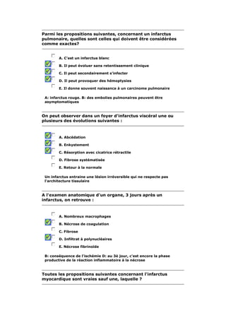 Parmi les propositions suivantes, concernant un infarctus 
pulmonaire, quelles sont celles qui doivent être considérées 
comme exactes? 
A. C'est un infarctus blanc 
B. Il peut évoluer sans retentissement clinique 
C. Il peut secondairement s'infecter 
D. Il peut provoquer des hémoptysies 
E. Il donne souvent naissance à un carcinome pulmonaire 
A: infarctus rouge. B: des embolies pulmonaires peuvent être 
asymptomatiques 
On peut observer dans un foyer d'infarctus viscéral une ou 
plusieurs des évolutions suivantes : 
A. Abcédation 
B. Enkystement 
C. Résorption avec cicatrice rétractile 
D. Fibrose systématisée 
E. Retour à la normale 
Un infarctus entraine une lésion irréversible qui ne respecte pas 
l'architecture tissulaire 
A l'examen anatomique d'un organe, 3 jours après un 
infarctus, on retrouve : 
A. Nombreux macrophages 
B. Nécrose de coagulation 
C. Fibrose 
D. Infiltrat à polynucléaires 
E. Nécrose fibrinoïde 
B: conséquence de l'ischémie D: au 3è jour, c'est encore la phase 
productive de la réaction inflammatoire à la nécrose 
Toutes les propositions suivantes concernant l'infarctus 
myocardique sont vraies sauf une, laquelle ? 
 