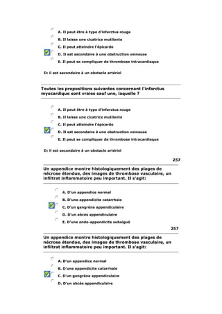 A. Il peut être à type d'infarctus rouge 
B. Il laisse une cicatrice mutilante 
C. Il peut atteindre l'épicarde 
D. Il est secondaire à une obstruction veineuse 
E. Il peut se compliquer de thrombose intracardiaque 
D: il est secondaire à un obstacle artériel 
Toutes les propositions suivantes concernant l'infarctus 
myocardique sont vraies sauf une, laquelle ? 
A. Il peut être à type d'infarctus rouge 
B. Il laisse une cicatrice mutilante 
C. Il peut atteindre l'épicarde 
D. Il est secondaire à une obstruction veineuse 
E. Il peut se compliquer de thrombose intracardiaque 
D: il est secondaire à un obstacle artériel 
257 
Un appendice montre histologiquement des plages de 
nécrose étendue, des images de thrombose vasculaire, un 
infiltrat inflammatoire peu important. Il s'agit: 
A. D'un appendice normal 
B. D'une appendicite catarrhale 
C. D'un gangrène appendiculaire 
D. D'un abcès appendiculaire 
E. D'une endo-appendicite subaiguë 
257 
Un appendice montre histologiquement des plages de 
nécrose étendue, des images de thrombose vasculaire, un 
infiltrat inflammatoire peu important. Il s'agit: 
A. D'un appendice normal 
B. D'une appendicite catarrhale 
C. D'un gangrène appendiculaire 
D. D'un abcès appendiculaire 
 