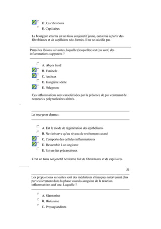 D. Calcifications 
E. Capillaires 
Le bourgeon charnu est un tissu conjonctif jeune, constitué à partir des 
fibroblastes et de capillaires néo-formés. Il ne se calcifie pas 
Parmi les lésions suivantes, laquelle (lesquelles) est (ou sont) des 
inflammations suppurées ? 
A. Abcès froid 
B. Furoncle 
C. Anthrax 
D. Gangrène sèche 
E. Phlegmon 
Ces inflammations sont caractérisées par la présence de pus contenant de 
nombreux polynucléaires altérés. 
– 
Le bourgeon charnu : 
A. Est le mode de régénération des épithéliums 
B. Ne s'observe qu'au niveau de revêtement cutané 
C. Comporte des cellules inflammatoires 
D. Ressemble à un angiome 
E. Est un état précancéreux 
C'est un tissu conjonctif néoformé fait de fibroblastes et de capillaires 
–––––– 
51 
Les propositions suivantes sont des médiateurs chimiques intervenant plus 
particulièrement dans la phase vasculo-sanguine de la réaction 
inflammatoire sauf une. Laquelle ? 
A. Sérotonine 
B. Histamine 
C. Prostaglandines 
 