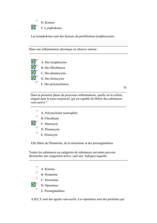 D. Kinines 
E. Lymphokines 
Les lymphokines sont des facteurs de prolifération lymphocytaire. 
Dans une inflammation chronique on observe surtout : 
A. Des lymphocytes 
B. Des fibroblastes 
C. Des plasmocytes 
D. Des histiocytes 
E. Des polynucléaires 
78 
Dans la première phase du processus inflammatoire, quelle est la cellule, 
siégant dans le tissu conjonctif, qui est capable de libérer des substances 
vaso-active ? 
A. Polynucléaire neutrophile 
B. Fibroblaste 
C. Mastocyte 
D. Plasmocyte 
E. Histiocyte 
Elle libère de l'histamine, de la sérotonine et des prostaglandines. 
Toutes les substances ou catégories de substances suivantes peuvent 
déclencher une congestion active, sauf une. Indiquez laquelle: 
A. Kinines 
B. Histamine 
C. Sérotonine 
D. Opsonines 
E. Prostaglandines 
A,B,C,E sont des agents vaso-actifs. Les opsonines sont des protéines qui 
 