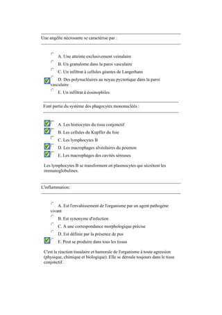 Une angéïte nécrosante se caractérise par : 
A. Une atteinte exclusivement veinulaire 
B. Un granulome dans la paroi vasculaire 
C. Un infiltrat à cellules géantes de Langerhans 
D. Des polynucléaires au noyau pycnotique dans la paroi 
vasculaire 
E. Un infiltrat à éosinophiles 
Font partie du système des phagocytes mononucléés : 
A. Les histiocytes du tissu conjonctif 
B. Les cellules du Kupffer du foie 
C. Les lymphocytes B 
D. Les macrophages alvéolaires du poumon 
E. Les macrophages des cavités séreuses 
Les lymphocytes B se transforment en plasmocytes qui sécrètent les 
immunoglobulines. 
L'inflammation: 
A. Est l'envahissement de l'organisme par un agent pathogène 
vivant 
B. Est synonyme d'infection 
C. A une correspondance morphologique précise 
D. Est définie par la présence de pus 
E. Peut se produire dans tous les tissus 
C'est la réaction tissulaire et humorale de l'organisme à toute agression 
(physique, chimique et biologique). Elle se déroule toujours dans le tissu 
conjonctif. 
 