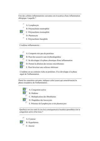 Une des cellules inflammatoires suivantes est évocatrice d'une inflammation 
allergique. Laquelle ? 
A. Lymphocyte 
B. Polynucléaire neutrophile 
C. Polynucléaire éosinophile 
D. Plasmocyte 
E. Polynucléaire basophile 
L'oedème inflammatoire : 
A. Comporte très peu de protéines 
B. Peut être associé à une érythrodiapédèse 
C. Se développe à la phase chronique d'une inflammation 
D. Permet la dilution des toxines microbiennes 
E. Peut favoriser une sclérose ultérieure 
L'oedème est au contraire riche en protéines. Il se développe à la phase 
aiguë de l'inflammation. 
Parmi les caractères suivants, indiquez celui (ceux) qui caractérise(nt) la 
phase exsudative de l'inflammation : 
A. Congestion active 
B. Oedème 
C. Multiplication des fibroblastes 
D. Diapédèse des leucocytes 
E. Présence de lymphocytes et de plasmocytes 
Quelle(s) est (ou sont) la (ou les) conséquence(s) locale(s) possible(s) de la 
congestion active d'un tissu ? 
A. Cyanose 
B. Hyperhémie 
C. Anoxie 
 