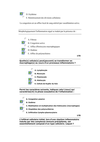 D. Erythème 
E. Ralentissement des divisions cellulaires 
La congestion est un afflux local de sang artériel par vasodilatation active. 
Morphologiquement l'inflammation aiguë se traduit par la présence de : 
A. Fibrose 
B. Congestion active 
C. Afflux d'histiocytes macrophagiques 
D. Oedème 
E. Afflux de polynucléaires 
170 
Quelle(s) cellule(s) peut(peuvent) se transformer en 
macrophage(s) au cours d'un processus inflammatoire ? 
A. Lymphocyte 
B. Monocyte 
C. Plasmocyte 
D. Histiocyte 
E. Cellule de Kupfer du foie 
Parmi les caractères suivants, indiquez celui (ceux) qui 
caractérise(nt) la phase exsudative de l'inflammation : 
A. Congestion passive 
B. Oedème 
C. Mobilisation et multiplication des histiocytes (macrophages) 
D. Diapédèse des polynucléaires 
E. Infiltration lympho-plasmocytaire 
178 
L'infiltrat cellulaire initial, lors d'une réaction inflammatoire 
induite par des complexes immuns précipitants, est 
essentiellement composé d'un type cellulaire. Lequel ? 
 