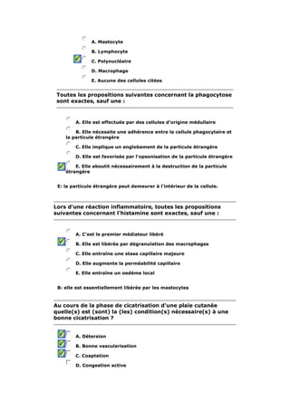 A. Mastocyte 
B. Lymphocyte 
C. Polynucléaire 
D. Macrophage 
E. Aucune des cellules citées 
Toutes les propositions suivantes concernant la phagocytose 
sont exactes, sauf une : 
A. Elle est effectuée par des cellules d'origine médullaire 
B. Elle nécessite une adhérence entre la cellule phagocytaire et 
la particule étrangère 
C. Elle implique un englobement de la particule étrangère 
D. Elle est favorisée par l'opsonisation de la particule étrangère 
E. Elle aboutit nécessairement à la destruction de la particule 
étrangère 
E: la particule étrangère peut demeurer à l'intérieur de la cellule. 
Lors d'une réaction inflammatoire, toutes les propositions 
suivantes concernant l'histamine sont exactes, sauf une : 
A. C'est le premier médiateur libéré 
B. Elle est libérée par dégranulation des macrophages 
C. Elle entraîne une stase capillaire majeure 
D. Elle augmente la perméabilité capillaire 
E. Elle entraîne un oedème local 
B: elle est essentiellement libérée par les mastocytes 
Au cours de la phase de cicatrisation d'une plaie cutanée 
quelle(s) est (sont) la (les) condition(s) nécessaire(s) à une 
bonne cicatrisation ? 
A. Détersion 
B. Bonne vascularisation 
C. Coaptation 
D. Congestion active 
 