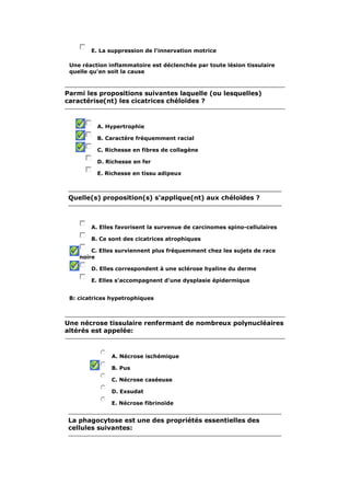 E. La suppression de l'innervation motrice 
Une réaction inflammatoire est déclenchée par toute lésion tissulaire 
quelle qu'en soit la cause 
Parmi les propositions suivantes laquelle (ou lesquelles) 
caractérise(nt) les cicatrices chéloïdes ? 
A. Hypertrophie 
B. Caractère fréquemment racial 
C. Richesse en fibres de collagène 
D. Richesse en fer 
E. Richesse en tissu adipeux 
Quelle(s) proposition(s) s'applique(nt) aux chéloïdes ? 
A. Elles favorisent la survenue de carcinomes spino-cellulaires 
B. Ce sont des cicatrices atrophiques 
C. Elles surviennent plus fréquemment chez les sujets de race 
noire 
D. Elles correspondent à une sclérose hyaline du derme 
E. Elles s'accompagnent d'une dysplasie épidermique 
B: cicatrices hypetrophiques 
Une nécrose tissulaire renfermant de nombreux polynucléaires 
altérés est appelée: 
A. Nécrose ischémique 
B. Pus 
C. Nécrose caséeuse 
D. Exsudat 
E. Nécrose fibrinoïde 
La phagocytose est une des propriétés essentielles des 
cellules suivantes: 
 