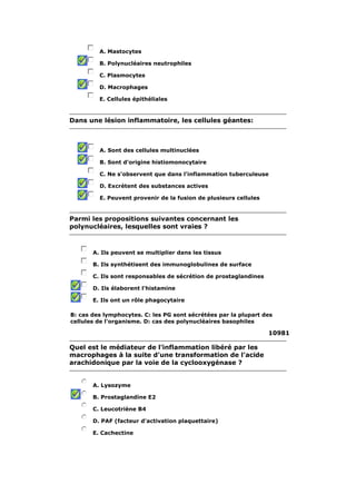 A. Mastocytes 
B. Polynucléaires neutrophiles 
C. Plasmocytes 
D. Macrophages 
E. Cellules épithéliales 
Dans une lésion inflammatoire, les cellules géantes: 
A. Sont des cellules multinuclées 
B. Sont d'origine histiomonocytaire 
C. Ne s'observent que dans l'inflammation tuberculeuse 
D. Excrètent des substances actives 
E. Peuvent provenir de la fusion de plusieurs cellules 
Parmi les propositions suivantes concernant les 
polynucléaires, lesquelles sont vraies ? 
A. Ils peuvent se multiplier dans les tissus 
B. Ils synthétisent des immunoglobulines de surface 
C. Ils sont responsables de sécrétion de prostaglandines 
D. Ils élaborent l'histamine 
E. Ils ont un rôle phagocytaire 
B: cas des lymphocytes. C: les PG sont sécrétées par la plupart des 
cellules de l'organisme. D: cas des polynucléaires basophiles 
10981 
Quel est le médiateur de l'inflammation libéré par les 
macrophages à la suite d'une transformation de l'acide 
arachidonique par la voie de la cyclooxygénase ? 
A. Lysozyme 
B. Prostaglandine E2 
C. Leucotriène B4 
D. PAF (facteur d'activation plaquettaire) 
E. Cachectine 
 