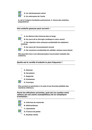 D. Un rétrécissement mitral 
E. Un anévrysme de l'aorte 
A: est à l'origine d'embolies pulmonaires. C: donne des embolies 
plaquettaires 
Une embolie gazeuse peut survenir : 
A. Au décours des fractures des os longs 
B. Au cours de la chirurgie cardiaque à coeur ouvert 
C. Par injection intra-veineuse accidentelle de substance 
huileuse 
D. Au cours de l'accouchement normal 
E. Par ouverture accidentelle de cathéter veineux sous-clavier 
Elle peut être due à une décompression trop brutale (maladie des 
caissons). 
Quelle est la variété d'embolie la plus fréquente ? 
A. Gazeuse 
B. Parasitaire 
C. Suppurée 
D. Graisseuse 
E. Cruorique 
Elle survient en particulier à la suite d'une thrombo-phlébite des 
membres inférieurs. 
Parmi les affections suivantes, quel est (ou quelles sont) 
celle(s) qui est (sont) susceptible(s) de se compliquer 
d'embolies : 
A. Infarctus du myocarde 
B. Athérosclérose 
C. Lipomatose 
D. Fracture de jambe 
E. Amylose rénale 
 