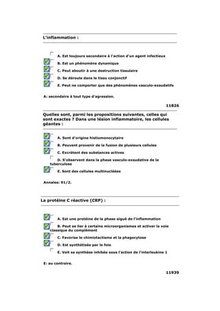 L'inflammation : 
A. Est toujours secondaire à l'action d'un agent infectieux 
B. Est un phénomène dynamique 
C. Peut aboutir à une destruction tissulaire 
D. Se déroule dans le tissu conjonctif 
E. Peut ne comporter que des phénomènes vasculo-exsudatifs 
A: secondaire à tout type d'agression. 
11826 
Quelles sont, parmi les propositions suivantes, celles qui 
sont exactes ? Dans une lésion inflammatoire, les cellules 
géantes : 
A. Sont d'origine histiomonocytaire 
B. Peuvent provenir de la fusion de plusieurs cellules 
C. Excrètent des substances actives 
D. S'observent dans la phase vasculo-exsudative de la 
tuberculose 
E. Sont des cellules multinucléées 
Annales: 91/2. 
La protéine C réactive (CRP) : 
A. Est une protéine de la phase aiguë de l'inflammation 
B. Peut se lier à certains microorganismes et activer la voie 
classique du complément 
C. Favorise le chimiotactisme et la phagocytose 
D. Est synthétisée par le foie 
E. Voit sa synthèse inhibée sous l'action de l'interleukine 1 
E: au contraire. 
11939 
 