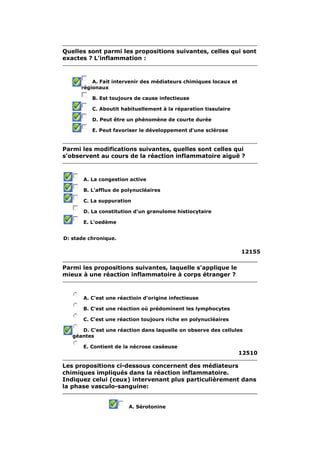 Quelles sont parmi les propositions suivantes, celles qui sont 
exactes ? L'inflammation : 
A. Fait intervenir des médiateurs chimiques locaux et 
régionaux 
B. Est toujours de cause infectieuse 
C. Aboutit habituellement à la réparation tissulaire 
D. Peut être un phénomène de courte durée 
E. Peut favoriser le développement d'une sclérose 
Parmi les modifications suivantes, quelles sont celles qui 
s'observent au cours de la réaction inflammatoire aiguë ? 
A. La congestion active 
B. L'afflux de polynucléaires 
C. La suppuration 
D. La constitution d'un granulome histiocytaire 
E. L'oedème 
D: stade chronique. 
12155 
Parmi les propositions suivantes, laquelle s'applique le 
mieux à une réaction inflammatoire à corps étranger ? 
A. C'est une réactioin d'origine infectieuse 
B. C'est une réaction où prédominent les lymphocytes 
C. C'est une réaction toujours riche en polynucléaires 
D. C'est une réaction dans laquelle on observe des cellules 
géantes 
E. Contient de la nécrose caséeuse 
12510 
Les propositions ci-dessous concernent des médiateurs 
chimiques impliqués dans la réaction inflammatoire. 
Indiquez celui (ceux) intervenant plus particulièrement dans 
la phase vasculo-sanguine: 
A. Sérotonine 
 