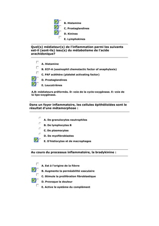 B. Histamine 
C. Prostaglandines 
D. Kinines 
E. Lymphokines 
Quel(s) médiateur(s) de l'inflammation parmi les suivants 
est-il (sont-ils) issu(s) du métabolisme de l'acide 
arachidonique? 
A. Histamine 
B. ECF-A (eosinophil chemotactic factor of anaphylaxis) 
C. PAF acéthère (platelet activating factor) 
D. Prostaglandines 
E. Leucotriènes 
A,B: médiateurs préformés. D: voie de la cyclo-oxygénase. E: voie de 
la lipo-oxygénase. 
Dans un foyer inflammatoire, les cellules épithélioïdes sont le 
résultat d'une métamorphose : 
A. De granulocytes neutrophiles 
B. De lymphocytes B 
C. De plasmocytes 
D. De myofibroblastes 
E. D'histiocytes et de macrophages 
Au cours du processus inflammatoire, la bradykinine : 
A. Est à l'origine de la fièvre 
B. Augmente la perméabilité vasculaire 
C. Stimule la prolifération fibroblastique 
D. Provoque la douleur 
E. Active le système du complément 
 