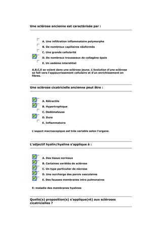 Une sclérose ancienne est caractérisée par : 
A. Une infiltration inflammatoire polymorphe 
B. De nombreux capillaires néoformés 
C. Une grande cellularité 
D. De nombreux trousseaux de collagène épais 
E. Un oedème interstitiel 
A,B,C,E se voient dans une sclérose jeune. L'évolution d'une sclérose 
se fait vers l'appauvrissement cellulaire et d'un enrichissement en 
fibres. 
Une sclérose cicatricielle ancienne peut être : 
A. Rétractile 
B. Hypertrophique 
C. Oedémateuse 
D. Dure 
E. Inflammatoire 
L'aspect macroscopique est très variable selon l'organe. 
L'adjectif hyalin/hyaline s'applique à : 
A. Des tissus normaux 
B. Certaines variétés de sclérose 
C. Un type particulier de nécrose 
D. Une surcharge des parois vasculaires 
E. Des fausses membranes intra pulmonaires 
E: maladie des membranes hyalines 
Quelle(s) proposition(s) s'applique(nt) aux scléroses 
cicatricielles ? 
 