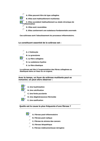 A. Elles peuvent être de type collagène 
B. Elles sont habituellement mutilantes 
C. Elles succèdent habituellement au stade chronique de 
l'inflammation 
D. Elles sont reversibles 
E. Elles contiennent une substance fondamentale anormale 
Ces scléroses sont l'aboutissement du processus inflammatoire. 
Le constituant essentiel de la sclérose est : 
A. L'histiocyte 
B. Le granulome 
C. La fibre collagène 
D. La substance hyaline 
E. La fibre élastique 
La sclérose est liée à l'augmentation des fibres collagènes ou 
élastiques dans un tissu ou un organe. 
Avec le temps, un foyer de sclérose mutilante peut se 
remanier; on peut alors observer : 
A. Une hyalinisation 
B. Une calcification 
C. Une fonte purulente 
D. Une dégénérescence fibrinoïde 
E. Une ossification 
Quelle est la cause la plus fréquente d'une fibrose ? 
A. Fibrose post-inflammatoire 
B. Fibrose post-radique 
C. Fibrose du stroma des cancers 
D. Fibrose idiopathique 
E. Fibrose médicamenteuse iatrogène 
 