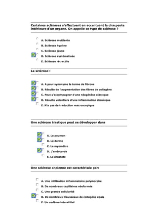 Certaines scléroses s'effectuent en accentuant la charpente 
intérieure d'un organe. On appelle ce type de sclérose ? 
A. Sclérose mutilante 
B. Sclérose hyaline 
C. Sclérose jeune 
D. Sclérose systématisée 
E. Sclérose rétractile 
La sclérose : 
A. A pour synonyme le terme de fibrose 
B. Résulte de l'augmentation des fibres de collagène 
C. Peut s'accompagner d'une néogénèse élastique 
D. Résulte volontiers d'une inflammation chronique 
E. N'a pas de traduction macroscopique 
Une sclérose élastique peut se développer dans 
A. Le poumon 
B. Le derme 
C. Le myomètre 
D. L'endocarde 
E. La prostate 
Une sclérose ancienne est caractérisée par: 
A. Une infiltration inflammatoire polymorphe 
B. De nombreux capillaires néoformés 
C. Une grande cellularité 
D. De nombreux trousseaux de collagène épais 
E. Un oedème interstitiel 
 