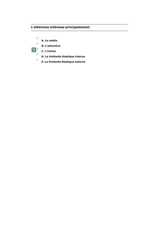 L'athérome intéresse principalement: 
A. La média 
B. L'adventice 
C. L'intima 
D. La limitante élastique interne 
E. La limitante élastique externe 
 