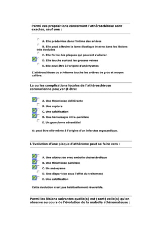 Parmi ces propositions concernant l'athérosclérose sont 
exactes, sauf une : 
A. Elle prédomine dans l'intima des artères 
B. Elle peut détruire la lame élastique interne dans les lésions 
très évoluées 
C. Elle forme des plaques qui peuvent s'ulcérer 
D. Elle touche surtout les grosses veines 
E. Elle peut être à l'origine d'anévrysmes 
L'athérosclérose ou athérome touche les artères de gros et moyen 
calibre. 
La ou les complications locales de l'athérosclérose 
coronarienne peu(ven)t être: 
A. Une thrombose oblitérante 
B. Une rupture 
C. Une calcification 
D. Une hémorragie intra-pariétale 
E. Un granulome adventitiel 
A: peut être elle-même à l'origine d'un infarctus myocardique. 
L'évolution d'une plaque d'athérome peut se faire vers : 
A. Une ulcération avec embolie cholestérolique 
B. Une thrombose pariétale 
C. Un anévrysme 
D. Une disparition sous l'effet du traitement 
E. Une calcification 
Cette évolution n'est pas habituellement réversible. 
Parmi les lésions suivantes quelle(s) est (sont) celle(s) qu'on 
observe au cours de l'évolution de la maladie athéromateuse : 
 