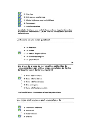 A. Infarctus 
B. Anévrysmes sacciformes 
C. Dépôts lipidiques sous-endothéliaux 
D. Thromboses 
E. Embolies calcaires 
Les dépôts lipidiques sous-endothéliaux sont une étape fondamentale 
du processus athéromateux. A,B,D,E sont des conséquences possibles 
de l'athérome. 
L'athérome est une lésion qui atteint : 
A. Les artérioles 
B. Les veines 
C. Les artères de gros calibre 
D. Les capillaires sanguins 
E. Les lymphatiques 
34 
Une artère de gros ou de moyen calibre est le siège de 
remaniements de son intima, avec accumulation de lipides, 
de tissu fibreux et de fibrine. S'agit-il ? 
A. D'une médianécrose 
B. D'une athérosclérose 
C. D'une artériolosclérose 
D. D'un anévrysme 
E. D'une calcification artérielle 
L'artériolosclérose concerne les artères de petit calibre. 
Une lésion athéromateuse peut se compliquer de : 
A. Thrombose artérielle 
B. Anévrisme 
C. Stase veineuse 
D. Embolie 
 