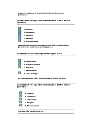 A: par thrombus mural. B: embolies lipidiques. D: embolies 
graisseuses. 
Un embol est un corps libre intravasculaire dont la nature 
peut-être: 
A. Gazeuse 
B. Graisseuse 
C. Sanguine 
D. Exogène 
E. Athéromateuse 
Les étiologies sont nombreuses et variées (autres: néoplasiques, 
parasitaires, microbiennes, amniotiques ...). 
Un embol dans une artère pulmonaire peut être : 
A. Néoplasique 
B. Fibrino-cruorique 
C. Septique 
D. Athéromateux 
E. Corps étranger 
Un embol dans une artère pulmonaire est d'origine veineuse. 
Un embol est un corps libre intravasculaire dont la nature 
peut-être: 
A. Gazeuse 
B. Graisseuse 
C. Cancéreuse 
D. Exogène 
E. Athéromateuse 
Une embolie paradoxale est : 
 
