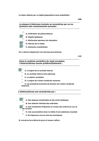La lésion débute par un dépôt plaquettaire sous-endothélial. 
108 
La plaque d'athérome évoluée se caractérise par un ou 
plusieurs des remaniements suivants : 
A. Infiltration de polynucléaires 
B. Dépôts lipidiques 
C. Histiocytes spumeux de résorption 
D. Fibrose de la média 
E. Ulcération endothéliale 
On y observe également une nécrose grumeuleuse. 
115 
Dans le système carotidien du sujet européen, 
l'athérosclérose touche préférentiellement : 
A. L'origine de la carotide interne 
B. La carotide interne intra pétreuse 
C. Le siphon carotidien 
D. L'origine de l'artère cérébrale moyenne 
E. Les premières branches de division de l'artère cérébrale 
moyenne 
L'athérosclérose est caractérisée par : 
A. Des plaques chondroïdes et des stries lipidiques 
B. Une atteinte intimale des artérioles 
C. Une localisation fréquente au niveau des artères du cou et 
du cerveau 
D. Une accumulation dans la média d'une substance myxoïde 
E. Sa fréquence accrue chez les alcooliques 
B: concerne les artères de gros et moyen calibre. 
 