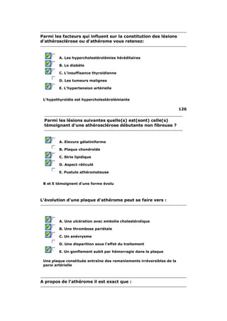 Parmi les facteurs qui influent sur la constitution des lésions 
d'athérosclérose ou d'athérome vous retenez: 
A. Les hypercholestérolémies héréditaires 
B. Le diabète 
C. L'insuffisance thyroïdienne 
D. Les tumeurs malignes 
E. L'hypertension artérielle 
L'hypothyroïdie est hypercholestérolémiante 
126 
Parmi les lésions suivantes quelle(s) est(sont) celle(s) 
témoignant d'une athérosclérose débutante non fibreuse ? 
A. Elevure gélatiniforme 
B. Plaque chondroïde 
C. Strie lipidique 
D. Aspect réticulé 
E. Pustule athéromateuse 
B et E témoignent d'une forme évolu 
L'évolution d'une plaque d'athérome peut se faire vers : 
A. Une ulcération avec embolie cholestérolique 
B. Une thrombose pariétale 
C. Un anévrysme 
D. Une disparition sous l'effet du traitement 
E. Un gonflement subit par hémorragie dans la plaque 
Une plaque constituée entraîne des remaniements irréversibles de la 
paroi artérielle 
A propos de l'athérome il est exact que : 
 