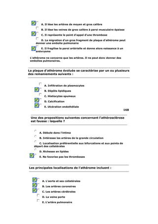A. Il lèse les artères de moyen et gros calibre 
B. Il lèse les veines de gros calibre à paroi musculaire épaisse 
C. Il représente le point d'appel d'une thrombose 
D. La migration d'un gros fragment de plaque d'athérome peut 
donner une embolie pulmonaire 
E. Il fragilise la paroi artérielle et donne alors naissance à un 
anévrysme 
L'athérome ne concerne que les artères. Il ne peut donc donner des 
embolies pulmonaires. 
La plaque d'athérome évoluée se caractérise par un ou plusieurs 
des remaniements suivants : 
A. Infiltration de plasmocytes 
B. Dépôts lipidiques 
C. Histiocytes spumeux 
D. Calcification 
E. Ulcération endothéliale 
168 
Une des propositions suivantes concernant l'athérosclérose 
est fausse : laquelle ? 
A. Débute dans l'intima 
B. Intéresse les artères de la grande circulation 
C. Localisation préférentielle aux bifurcations et aux points de 
départ des collatérales 
D. Richesse en lipides 
E. Ne favorise pas les thromboses 
Les principales localisations de l'athérome incluent : 
A. L'aorte et ses collatérales 
B. Les artères coronaires 
C. Les artères cérébrales 
D. La veine porte 
E. L'artère pulmonaire 
 