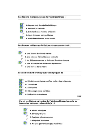 Les lésions microscopiques de l'athérosclérose : 
A. Comportent des dépôts lipidiques 
B. Peuvent se calcifier 
C. Débutent dans l'intima artérielle 
D. Sont riches en polynucléaires 
E. Sont réversibles au stade initial 
Les images initiales de l'athérosclérose comportent : 
A. Une plaque d'oedème intimal 
B. Une nécrose fibrinoïde sous-intimale 
C. Un dédoublement de la limitante élastique interne 
D. Une accumulation de cellules spumeuses 
E. Une fibrose de la média 
Localement l'athérome peut se compliquer de : 
A. Rétrécissement progressif du calibre des vaisseaux 
B. Thrombose 
C. Anévrysme 
D. Hémorragie intra-pariétale 
E. Ulcération de la plaque 
186 
Parmi les lésions suivantes de l'athérosclérose, laquelle ou 
lesquelles est (sont) réversible(s ) ? 
A. Points lipidiques 
B. Stries lipidiques 
C. Pustules athéromateuses 
D. Plaques d'athérome 
E. Plaques gélatineuses (ou mucoïdes) 
 