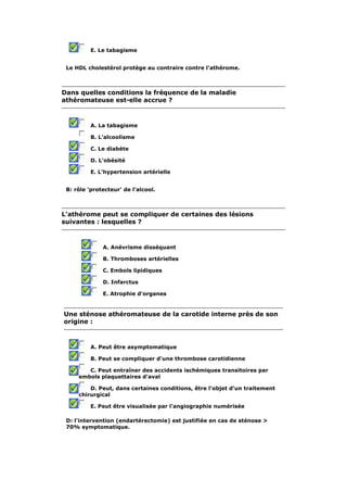E. Le tabagisme 
Le HDL cholestérol protège au contraire contre l'athérome. 
Dans quelles conditions la fréquence de la maladie 
athéromateuse est-elle accrue ? 
A. La tabagisme 
B. L'alcoolisme 
C. Le diabète 
D. L'obésité 
E. L'hypertension artérielle 
B: rôle 'protecteur' de l'alcool. 
L'athérome peut se compliquer de certaines des lésions 
suivantes : lesquelles ? 
A. Anévrisme disséquant 
B. Thromboses artérielles 
C. Embols lipidiques 
D. Infarctus 
E. Atrophie d'organes 
Une sténose athéromateuse de la carotide interne près de son 
origine : 
A. Peut être asymptomatique 
B. Peut se compliquer d'une thrombose carotidienne 
C. Peut entraîner des accidents ischémiques transitoires par 
embols plaquettaires d'aval 
D. Peut, dans certaines conditions, être l'objet d'un traitement 
chirurgical 
E. Peut être visualisée par l'angiographie numérisée 
D: l'intervention (endartérectomie) est justifiée en cas de sténose > 
70% symptomatique. 
 
