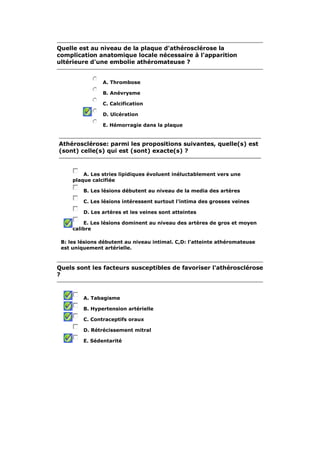 Quelle est au niveau de la plaque d'athérosclérose la 
complication anatomique locale nécessaire à l'apparition 
ultérieure d'une embolie athéromateuse ? 
A. Thrombose 
B. Anévrysme 
C. Calcification 
D. Ulcération 
E. Hémorragie dans la plaque 
Athérosclérose: parmi les propositions suivantes, quelle(s) est 
(sont) celle(s) qui est (sont) exacte(s) ? 
A. Les stries lipidiques évoluent inéluctablement vers une 
plaque calcifiée 
B. Les lésions débutent au niveau de la media des artères 
C. Les lésions intéressent surtout l'intima des grosses veines 
D. Les artères et les veines sont atteintes 
E. Les lésions dominent au niveau des artères de gros et moyen 
calibre 
B: les lésions débutent au niveau intimal. C,D: l'atteinte athéromateuse 
est uniquement artérielle. 
Quels sont les facteurs susceptibles de favoriser l'athérosclérose 
? 
A. Tabagisme 
B. Hypertension artérielle 
C. Contraceptifs oraux 
D. Rétrécissement mitral 
E. Sédentarité 
 