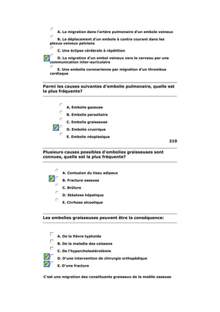 A. La migration dans l'artère pulmonaire d'un embole veineux 
B. Le déplacement d'un embole à contre courant dans les 
plexus veineux pelviens 
C. Une éclipse cérébrale à répétition 
D. La migration d'un embol veineux vers le cerveau par une 
communication inter-auriculaire 
E. Une embolie coronarienne par migration d'un thrombus 
cardiaque 
Parmi les causes suivantes d'embolie pulmonaire, quelle est 
la plus fréquente? 
A. Embolie gazeuse 
B. Embolie parasitaire 
C. Embolie graisseuse 
D. Embolie cruorique 
E. Embolie néoplasique 
210 
Plusieurs causes possibles d'embolies graisseuses sont 
connues, quelle est la plus fréquente? 
A. Contusion du tissu adipeux 
B. Fracture osseuse 
C. Brûlure 
D. Stéatose hépatique 
E. Cirrhose alcoolique 
Les embolies graisseuses peuvent être la conséquence: 
A. De la fièvre typhoïde 
B. De la maladie des caissons 
C. De l'hypercholestérolémie 
D. D'une intervention de chirurgie orthopédique 
E. D'une fracture 
C'est une migration des constituants graisseux de la moëlle osseuse 
 