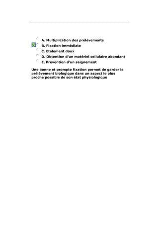 A. Multiplication des prélèvements 
B. Fixation immédiate 
C. Etalement doux 
D. Obtention d'un matériel cellulaire abondant 
E. Prévention d'un saignement 
Une bonne et prompte fixation permet de garder le 
prélèvement biologique dans un aspect le plus 
proche possible de son état physiologique 
 