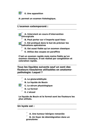 E. Une apposition 
A: permet un examen histologique. 
L'examen extemporané : 
A. Intervient en cours d'intervention 
chirurgicale 
B. Peut porter sur n'importe quel tissu 
C. Est pratiqué dans le but de préciser les 
indications opératoires 
D. Est aussi fiable qu'un examen classique 
E. Utilise des coupes en paraffine 
C'est un examen rapide mais moins fiable qu'un 
examen classique. Il est réalisé par congélation et 
coloration rapide. 
Tous les liquides suivants sauf un sont des 
fixateurs tissulaires utilisables en anatomo-pathologie: 
Lequel ? 
A. Le glutaraldéhyde 
B. Le liquide de Bouin 
C. Le sérum physiologique 
D. Le formol 
E. L'alcool 
Le liquide de Bouin et le formol sont les fixateurs les 
plus utilisés. 
Un kyste est : 
A. Une tumeur bénigne remaniée 
B. Un foyer de désintégration dans un 
granulome 
 