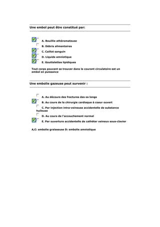 Une embol peut être constitué par: 
A. Bouillie athéromateuse 
B. Débris alimentaires 
C. Caillot sanguin 
D. Liquide amniotique 
E. Gouttelettes lipidiques 
Tout corps pouvant se trouver dans le courant circulatoire est un 
embol en puissance 
Une embolie gazeuse peut survenir : 
A. Au décours des fractures des os longs 
B. Au cours de la chirurgie cardiaque à coeur ouvert 
C. Par injection intra-veineuse accidentelle de substance 
huileuse 
D. Au cours de l'accouchement normal 
E. Par ouverture accidentelle de cathéter veineux sous-clavier 
A,C: embolie graisseuse D: embolie amniotique 
 