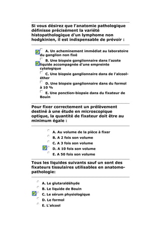 Si vous désirez que l'anatomie pathologique 
définisse précisément la variété 
histopathologique d'un lymphome non 
hodgkinien, il est indispensable de prévoir : 
A. Un acheminement immédiat au laboratoire 
du ganglion non fixé 
B. Une biopsie ganglionnaire dans l'azote 
liquide accompagnée d'une empreinte 
cytologique 
C. Une biopsie ganglionnaire dans de l'alcool-éther 
D. Une biopsie ganglionnaire dans du formol 
à 10 % 
E. Une ponction-biopsie dans du fixateur de 
Bouin 
Pour fixer correctement un prélèvement 
destiné à une étude en microscopique 
optique, la quantité de fixateur doit être au 
minimum égale : 
A. Au volume de la pièce à fixer 
B. A 2 fois son volume 
C. A 3 fois son volume 
D. A 10 fois son volume 
E. A 50 fois son volume 
Tous les liquides suivants sauf un sont des 
fixateurs tissulaires utilisables en anatomo-pathologie: 
A. Le glutaraldéhyde 
B. Le liquide de Bouin 
C. Le sérum physiologique 
D. Le formol 
E. L'alcool 
 