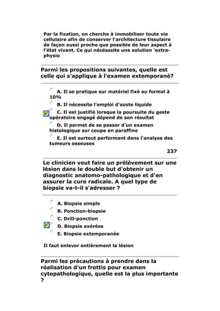 Par la fixation, on cherche à immobiliser toute vie 
cellulaire afin de conserver l'architecture tissulaire 
de façon aussi proche que possible de leur aspect à 
l'état vivant. Ce qui nécésssite une solution 'extra-physio 
Parmi les propositions suivantes, quelle est 
celle qui s'applique à l'examen extemporané? 
A. Il se pratique sur matériel fixé au formol à 
10% 
B. Il nécessite l'emploi d'azote liquide 
C. Il est justifié lorsque la poursuite du geste 
opératoire engagé dépend de son résultat 
D. Il permet de se passer d'un examen 
histologique sur coupe en paraffine 
E. Il est surtout performant dans l'analyse des 
tumeurs osseuses 
237 
Le clinicien veut faire un prélèvement sur une 
lésion dans le double but d'obtenir un 
diagnostic anatomo-pathologique et d'en 
assurer la cure radicale. A quel type de 
biopsie va-t-il s'adresser ? 
A. Biopsie simple 
B. Ponction-biopsie 
C. Drill-ponction 
D. Biopsie exérèse 
E. Biopsie extemporanée 
Il faut enlever entièrement la lésion 
Parmi les précautions à prendre dans la 
réalisation d'un frottis pour examen 
cytopathologique, quelle est la plus importante 
? 
 